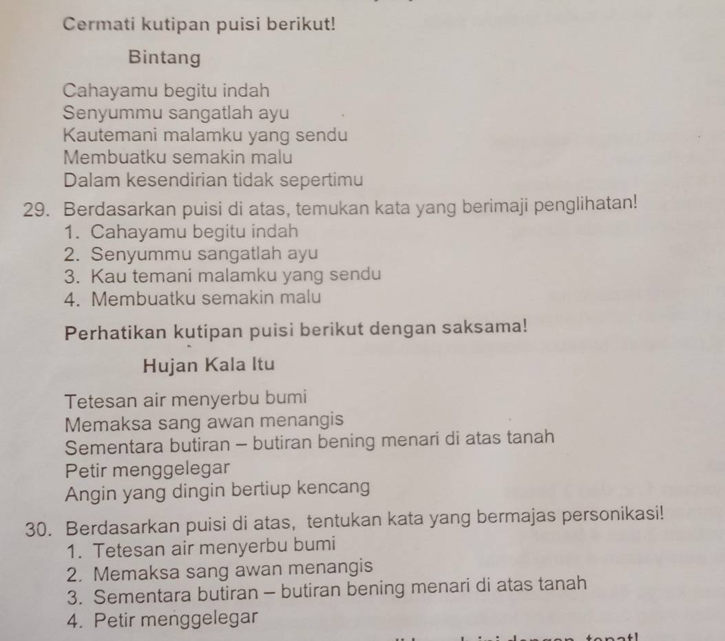 Cermati kutipan puisi berikut! 
Bintang 
Cahayamu begitu indah 
Senyummu sangatlah ayu 
Kautemani malamku yang sendu 
Membuatku semakin malu 
Dalam kesendirian tidak sepertimu 
29. Berdasarkan puisi di atas, temukan kata yang berimaji penglihatan! 
1. Cahayamu begitu indah 
2. Senyummu sangatlah ayu 
3. Kau temani malamku yang sendu 
4. Membuatku semakin malu 
Perhatikan kutipan puisi berikut dengan saksama! 
Hujan Kala Itu 
Tetesan air menyerbu bumi 
Memaksa sang awan menangis 
Sementara butiran - butiran bening menari di atas tanah 
Petir menggelegar 
Angin yang dingin bertiup kencang 
30. Berdasarkan puisi di atas, tentukan kata yang bermajas personikasi! 
1. Tetesan air menyerbu bumi 
2. Memaksa sang awan menangis 
3. Sementara butiran - butiran bening menari di atas tanah 
4. Petir menggelegar