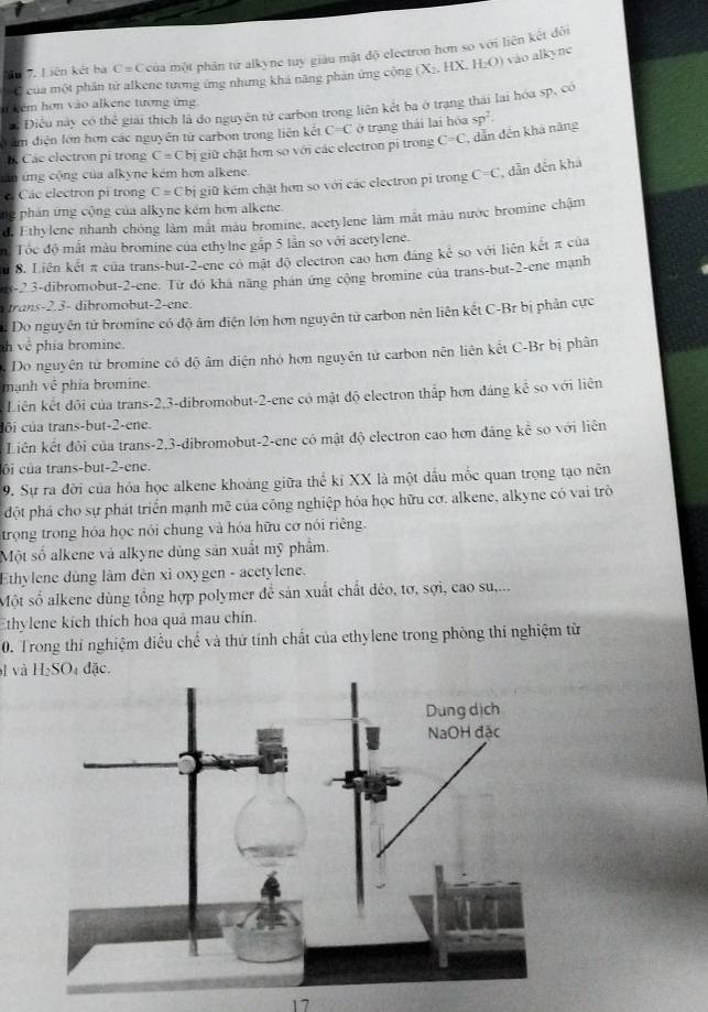 Ấu 7. Liên kết hà C= Ccủa một phân từ alkyne tuy giàu mật độ electron hơn so với liên kết đôi
C của một phân từ alkene tương ứng nhưng khả năng phản ứng cộng (X_2, HX. H_2O) vào alkyne
n kem hơn vào alkene tương ứng
: Điều này có thể giải thích là do nguyên tử carbon trong liên kết ba ở trạng thái lai hóa sp, có
à âm điện lớn hơn các nguyên từ carbon trong liên kết C=C ở trạng thái lai hóa sp^2.
Các electron pi trong C=C Cbị giữ chặt hơn so với các electron pi trong C=C , dẫn đến khá năng
cán ứng cộng của alkyne kém hơn alkene.
Các electron pi trong C=C bị giữ kém chật hơn so với các electron pi trong C=C , dẫn đến khá
ng phản ứng cộng của alkyne kém hơn alkene.
d. Ethylene nhanh chông làm mất màu bromine, acetylene làm mắt màu nước bromine chậm
n: Tóc độ mắt màu bromine của ethylne gắp 5 lần so với acetylene.
u 8. Liên kết π của trans-but-2-ene có mật độ electron cao hơn đáng kẻ so với liên kết π của
s-2 3-dibromobut-2-ene. Từ đó khá năng phán ứng cộng bromine của trans-but-2-ene mạnh
trans-2.3- dibromobut-2-ene.
: Do nguyên tử bromine có độ âm điện lớn hơn nguyên tử carbon nên liên kết C-Br bị phân cực
h vê phía bromine.
Do nguyên tử bromine có độ âm điện nhỏ hơn nguyên tử carbon nên liên kết C-Br bị phân
mạnh vhat c phía bromine.
Liên kết đôi của trans-2,3-dibromobut-2-ene có mật độ electron thắp hơn đáng kể so với liên
côi của trans-but-2-ene.
Liên kết đôi của trans-2,3-dibromobut-2-ene có mật độ electron cao hơn đâng kể so với liên
ôi của trans-but-2-ene.
9. Sự ra đời của hóa học alkene khoảng giữa thể kỉ XX là một dầu mốc quan trọng tạo nên
đột phá cho sự phát triển mạnh mẽ của công nghiệp hóa học hữu cơ. alkene, alkyne có vai trò
trong trong hóa học nói chung và hóa hữu cơ nói riêng.
Một số alkene và alkyne dùng sản xuất mỹ phẩm.
Ethylene dùng lâm đèn xỉ oxygen - acetylene.
Một số alkene dùng tổng hợp polymer để sản xuất chất déo, tơ, sợi, cao su,...
thylene kích thích hoa quả mau chín.
0. Trong thí nghiệm điều chế và thứ tính chất của ethylene trong phòng thí nghiệm từ
l và
17