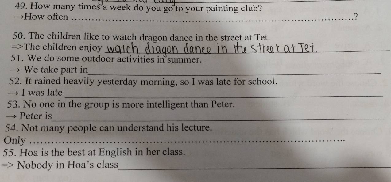 How many times a week do you go to your painting club? 
→How often _.? 
50. The children like to watch dragon dance in the street at Tet. 
=>The children enjoy_ 
51. We do some outdoor activities in summer. 
→ We take part in_ 
52. It rained heavily yesterday morning, so I was late for school. 
→ I was late_ 
53. No one in the group is more intelligent than Peter. 
→ Peter is_ 
54. Not many people can understand his lecture. 
Only_ 
55. Hoa is the best at English in her class. 
Nobody in Hoa’s class_