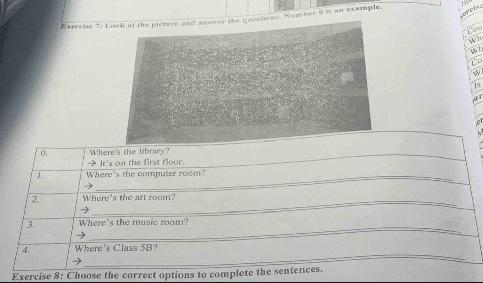 ecis 
Exercise 7: Ltions. Number 0 is an example. 
Cou 
Wh 
W 
Co 
W 
Is 
jur 
er 
_ 
_ 
0. Where's the library? 
It’s on the first floor. 
1. Where's the computer room? 
2. Where's the art room? 
_ 
3. Where's the music room? 
_ 
4. Where's Class 5B? 
Exercise 8: Choose the correct options to complete the sentences.