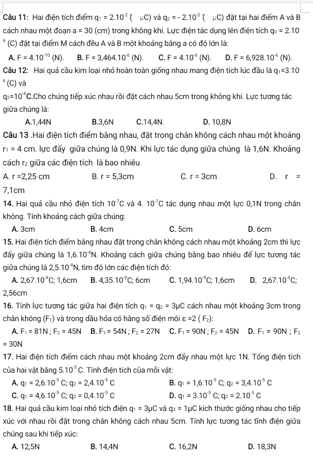 Hai điện tích điểm q_1=2.10^(-2)( mu C và q_2=-2.10^(-2) μC) đặt tại hai điểm A và B
cách nhau một đoạn a=30 (cm) trong không khí. Lực điện tác dụng lên điện tích q_0=2.10^-
(C) đặt tại điểm M cách đều A và B một khoảng bằng a có độ lớn là:
A. F=4.10^(-10)(N). B. F=3,464.10^(-6)(N). C. F=4.10^(-6)(N). D. F=6,928.10^(-6)(N).
Câu 12: Hai quả cầu kim loại nhỏ hoàn toàn giống nhau mang điện tích lúc đầu là q_1=3.10^.
(C) và
q_2=10^(-6)C 3.Cho chúng tiếp xúc nhau rồi đặt cách nhau 5cm trong không khí. Lực tương tác
giữa chúng là:
A.1,44N B.3,6N C.14,4N. D. 10,8N
Câu 13 .Hai điện tích điểm bằng nhau, đặt trong chân không cách nhau một khoảng
r_1=4cm. lực đẩy giữa chúng là 0,9N. Khi lực tác dụng giữa chúng là 1,6N. Khoảng
cách r_2 giữa các điện tích là bao nhiêu
A. r=2,25cm B. r=5,3cm C. r=3cm D. r=
7,1cm
14. Hai quả cầu nhỏ điện tích 10^(-7)C và 4. 10^(-7)C tác dụng nhau một lực 0,1N trong chân
không. Tính khoảng cách giữa chúng:
A. 3cm B. 4cm C. 5cm D. 6cm
15. Hai điện tích điểm bằng nhau đặt trong chân không cách nhau một khoảng 2cm thì lực
đẩy giữa chúng là 1,6.10^(-4)N. Khoảng cách giữa chúng bằng bao nhiêu để lực tương tác
giữa chúng là 2,5.10^(-4)N, , tìm độ lớn các điện tích đó:
A. 2,67.10^(-9)C; 1,6cm B. 4,35.10^(-9)C; 6cm C. 1,94.10^(-9)C; 1,6cm D. 2,67.10^(-9)C;
2,56cm
16. Tính lực tương tác giữa hai điện tích q_1=q_2=3mu C cách nhau một khoảng 3cm trong
chân không F 1) và trong dầu hỏa có hằng số điện môi varepsilon =2(F_2):
A. F_1=81N;F_2=45N B. F_1=54N;F_2=27N C. F_1=90N;F_2=45N D. F_1=90N;F_2
=30N
17. Hai điện tích điểm cách nhau một khoảng 2cm đẩy nhau một lực 1N. Tổng điện tích
của hai vật bằng 5.10^(-5)C. Tính điện tích của mỗi vật:
A. q_1=2,6.10^(-5)C;q_2=2,4.10^(-5)C B. q_1=1,6.10^(-5)C;q_2=3,4.10^(-5)C
C. q_1=4,6.10^(-5)C;q_2=0,4.10^(-5)C D. q_1=3.10^(-5)C;q_2=2.10^(-5)C
18. Hai quả cầu kim loại nhỏ tích điện q_1=3mu C và q_2=1 μC kích thước giống nhau cho tiếp
xúc với nhau rồi đặt trong chân không cách nhau 5cm. Tính lực tương tác tĩnh điện giữa
chúng sau khi tiếp xúc:
A. 12,5N B. 14,4N C. 16,2N D. 18,3N