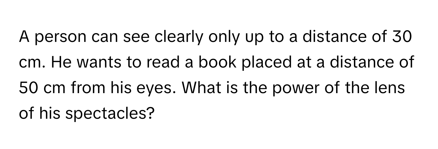 A person can see clearly only up to a distance of 30 cm. He wants to read a book placed at a distance of 50 cm from his eyes. What is the power of the lens of his spectacles?