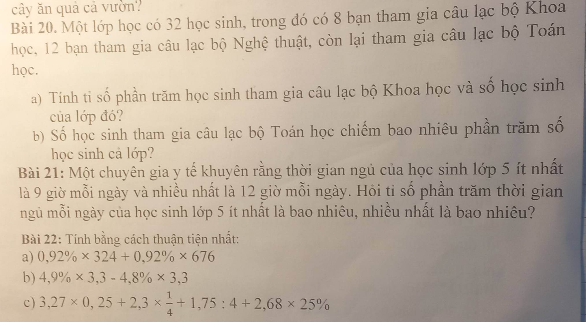 cây ăn quả cả vườn? 
Bài 20. Một lớp học có 32 học sinh, trong đó có 8 bạn tham gia câu lạc bộ Khoa 
học, 12 bạn tham gia câu lạc bộ Nghệ thuật, còn lại tham gia câu lạc bộ Toán 
học. 
a) Tính ti số phần trăm học sinh tham gia câu lạc bộ Khoa học và số học sinh 
của lớp đó? 
b) Số học sinh tham gia câu lạc bộ Toán học chiếm bao nhiêu phần trăm số 
học sinh cả lớp? 
Bài 21: Một chuyên gia y tế khuyên rằng thời gian ngủ của học sinh lớp 5 ít nhất 
là 9 giờ mỗi ngày và nhiều nhất là 12 giờ mỗi ngày. Hỏi tỉ số phần trăm thời gian 
ngủ mỗi ngày của học sinh lớp 5 ít nhất là bao nhiêu, nhiều nhất là bao nhiêu? 
Bài 22: Tính bằng cách thuận tiện nhất: 
a) 0,92% * 324+0,92% * 676
b) 4,9% * 3,3-4,8% * 3,3
c) 3,27* 0,25+2,3*  1/4 +1,75:4+2,68* 25%