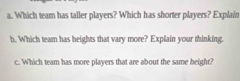 Which team has taller players? Which has shorter players? Explain 
b. Which team has heights that vary more? Explain your thinking. 
c. Which team has more players that are about the same height?