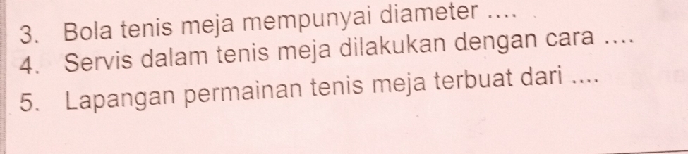 Bola tenis meja mempunyai diameter …... 
4. Servis dalam tenis meja dilakukan dengan cara .... 
5. Lapangan permainan tenis meja terbuat dari ....