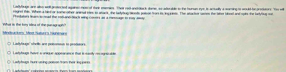 Ladybugs are also well protected against most of their enemies. Their red-and-black dome, so adorable to the human eye, is actually a warning to would-be predators: You will
regret this. When a bird or some other animal tries to attack, the ladybug bleeds poison from its legjoints. The attacker tastes the bitter blood and spits the ladybug out.
Predators learn to read the red-and-black wing covers as a message to stay away.
What is the key idea of the paragraph?
Mindsuckers: Meet Nature's Nightmare
Ladybugs' shells are poisonous to predators.
Ladybugs have a unique appearance that is easily recognizable.
Ladybugs hunt using poison from their legjoints.
L adybugs' coloring protects them from predators