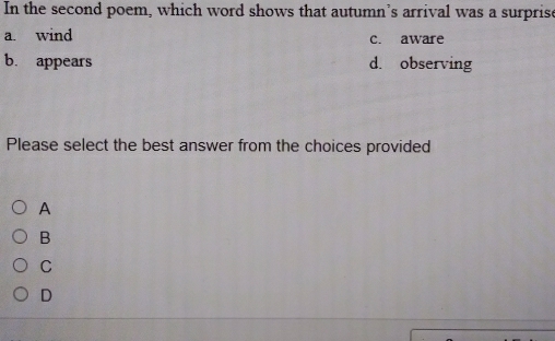 In the second poem, which word shows that autumn’s arrival was a surprise
a. wind c. aware
b. appears d. observing
Please select the best answer from the choices provided
A
B
C
D