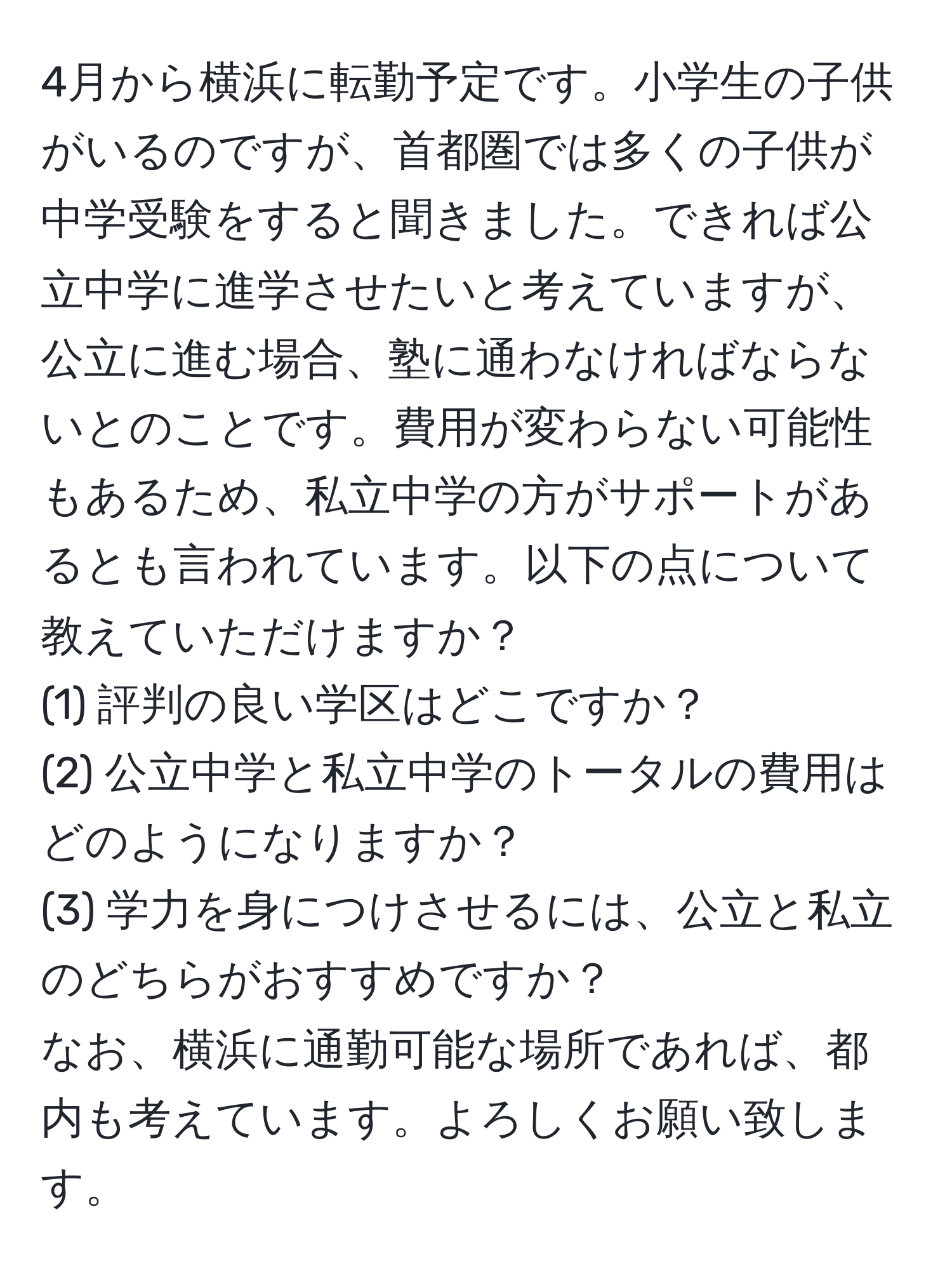 4月から横浜に転勤予定です。小学生の子供がいるのですが、首都圏では多くの子供が中学受験をすると聞きました。できれば公立中学に進学させたいと考えていますが、公立に進む場合、塾に通わなければならないとのことです。費用が変わらない可能性もあるため、私立中学の方がサポートがあるとも言われています。以下の点について教えていただけますか？  
(1) 評判の良い学区はどこですか？  
(2) 公立中学と私立中学のトータルの費用はどのようになりますか？  
(3) 学力を身につけさせるには、公立と私立のどちらがおすすめですか？  
なお、横浜に通勤可能な場所であれば、都内も考えています。よろしくお願い致します。