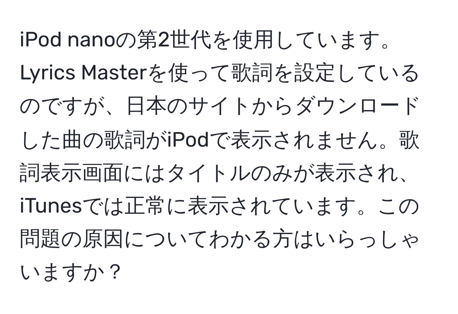 iPod nanoの第2世代を使用しています。Lyrics Masterを使って歌詞を設定しているのですが、日本のサイトからダウンロードした曲の歌詞がiPodで表示されません。歌詞表示画面にはタイトルのみが表示され、iTunesでは正常に表示されています。この問題の原因についてわかる方はいらっしゃいますか？