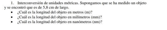 Interconversión de unidades métricas. Supongamos que se ha medido un objeto 
y se encontró que es de 5,8 cm de largo. 
¿Cuál es la longitud del objeto en metros (m)? 
¿Cuál es la longitud del objeto en milímetros (mm)? 
¿Cuál es la longitud del objeto en nanómetros (nm)?