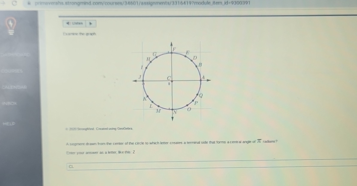 id=9300391 
Listen 
Examine the graph 
OSE 
CALENDAR 
INBOX 
HELP 
@ 2020 StrongMind. Created using GeoGebra. 
A segment drawn from the center of the circle to which letter creates a terminal side that forms a central angle of 7 radians? 
Enter your answer as a letter, like this: Z 
CL