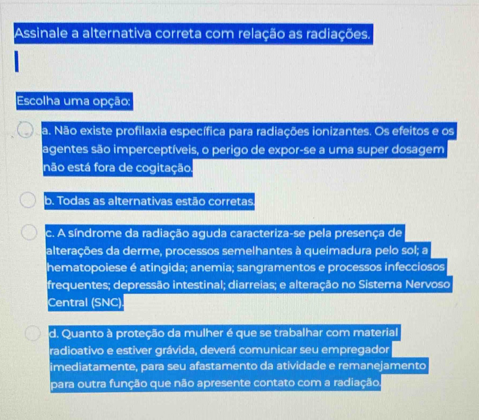 Assinale a alternativa correta com relação as radiações.
Escolha uma opção:
a. Não existe profilaxia específica para radiações ionizantes. Os efeitos e os
agentes são imperceptíveis, o perigo de expor-se a uma super dosagem
não está fora de cogitação.
b. Todas as alternativas estão corretas.
c. A síndrome da radiação aguda caracteriza-se pela presença de
alterações da derme, processos semelhantes à queimadura pelo sol; a
hematopoiese é atingida; anemia; sangramentos e processos infecciosos
frequentes; depressão intestinal; diarreias; e alteração no Sistema Nervoso
Central (SNC).
d. Quanto à proteção da mulher é que se trabalhar com material
radioativo e estiver grávida, deverá comunicar seu empregador
imediatamente, para seu afastamento da atividade e remanejamento
para outra função que não apresente contato com a radiação.