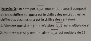 On note par xyz * tout entier naturel composé 
de trois chiffres tel que z est le chiffre des unités , y est le 
chiffre des dizaines et x est le chiffre des centaines. 
1. Montrer que si x+y+z=9 alors overline xyz est multiple de 9. 
2. Montrer que si y=x+z alors overline xyz est multiple de 11