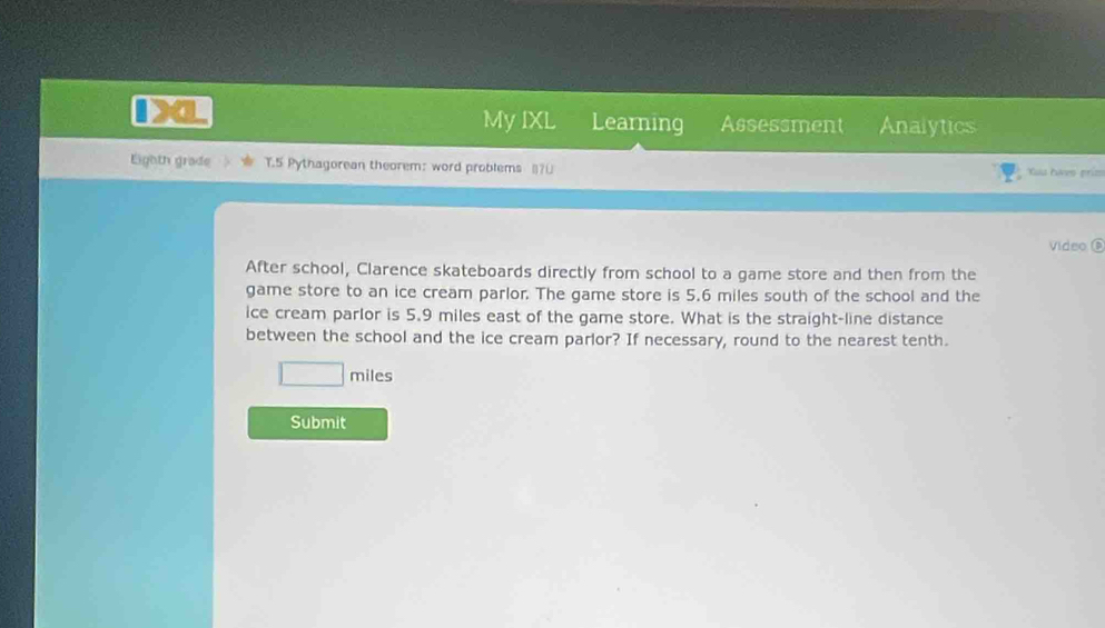 a 
My IXL Learning Assessment Analytics 
Eighth grade T.5 Pythagorean theorem: word problems (70 Xua haes priz 
Video é 
After school, Clarence skateboards directly from school to a game store and then from the 
game store to an ice cream parlor. The game store is 5.6 miles south of the school and the 
ice cream parlor is 5.9 miles east of the game store. What is the straight-line distance 
between the school and the ice cream parlor? If necessary, round to the nearest tenth.
miles
Submit