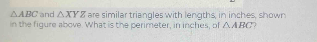 △ ABC and △ XYZ are similar triangles with lengths, in inches, shown 
in the figure above. What is the perimeter, in inches, of △ ABC 7