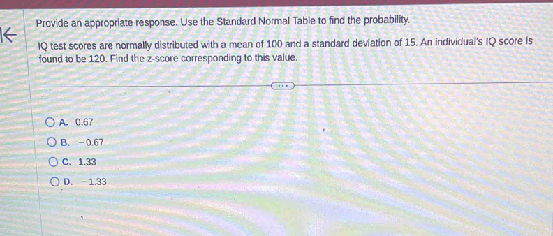 Provide an appropriate response. Use the Standard Normal Table to find the probability.
IQ test scores are normally distributed with a mean of 100 and a standard deviation of 15. An individual's IQ score is
found to be 120. Find the z-score corresponding to this value.
A. 0.67
B. -0.67
C. 1.33
D. - 1.33