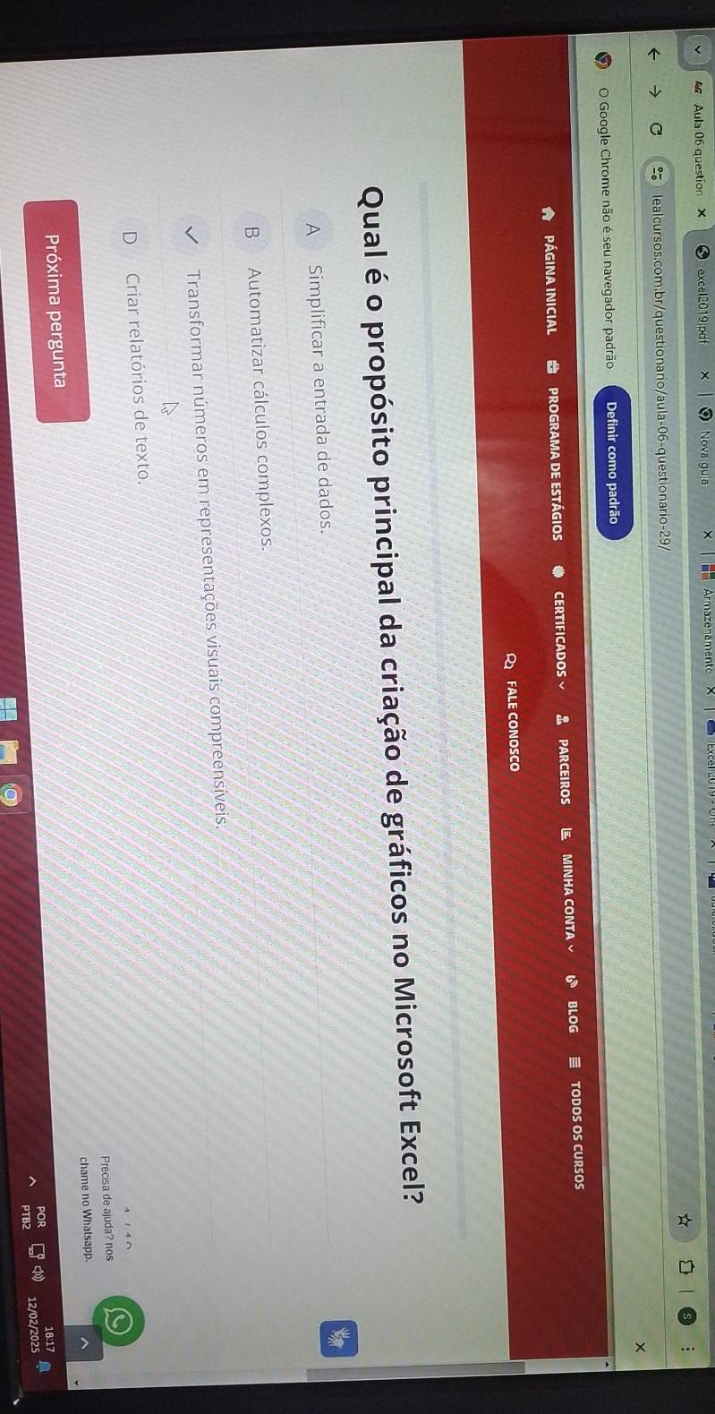 Aula 06 question X excel2019jpdf Nova gu a Armazenamento
C lealcursos.com.br/questionario/aula-06-questionario-29/
O Google Chrome não é seu navegador padrão Definir como padrão
PÁgINA INICial PROGRAMA DE ESTÁGIOS CERTIFICADOS、 PARCEIROS MINHA CONTA BLOG TODOS OS CURSOS
FALE CONOSCO
Qual é o propósito principal da criação de gráficos no Microsoft Excel?
to
B Automatizar cálculos complexos
Transformar números em representações visuais compreensíveis.
Criar relatórios de texto.
Precisa de ajuda? nos
Próxima pergunta chame no Whatsapp.
12/02/20