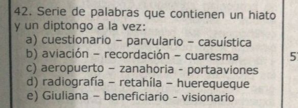 Serie de palabras que contienen un hiato
y un diptongo a la vez:
a) cuestionario - parvulario - casuística
b) aviación - recordación - cuaresma 5
c) aeropuerto - zanahoria - portaaviones
d) radiografía - retahíla - huerequeque
e) Giuliana - beneficiario - visionario