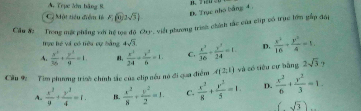 A. Trục lớn bằng 8.
B. Tiểu cụ
C. Một tiêu điểm là F_2(0,2sqrt(3)).
D. Trục nhỏ bằng 4.
Câu 8: Trong mặt phẳng với hệ tọa độ Oxy, viết phương trình chính tắc của clíp có trục lớn gấp đôi
trục bé và có tiêu cự bằng 4sqrt(3).
A.  x^2/36 + y^2/9 =1. B.  x^2/24 + y^2/6 =1. C.  x^2/36 + y^2/24 =1. D.  x^2/16 + y^2/4 =1. 
Câu 9: Tìm phương trình chính tắc của clip nếu nó đi qua điểm A(2;1) và có tiêu cự bằng 2sqrt(3) ?
A.  x^2/9 + y^2/4 =1. B.  x^2/8 + y^2/2 =1. C.  x^2/8 + y^2/5 =1. D.  x^2/6 + y^2/3 =1.
(sqrt(3))