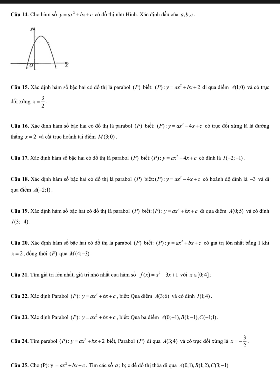 Cho hàm số y=ax^2+bx+c có đồ thị như Hình. Xác định dấu của a,b,c .
Câu 15. Xác định hàm số bậc hai có đồ thị là parabol (P) biết: (P):y=ax^2+bx+2 đi qua điểm A(1;0) và có trục
đối ximgx= 3/2 .
Câu 16. Xác định hàm số bậc hai có đồ thị là parabol (P) biết: (P): y=ax^2-4x+c có trục đối xứng là là đường
thắng x=2 và cắt trục hoành tại điểm M(3;0).
Câu 17. Xác định hàm số bậc hai có đồ thị là parabol (P) biết: (P):y=ax^2-4x+c có đinh là I(-2;-1).
Câu 18. Xác định hàm số bậc hai có đồ thị là parabol (P) biết:(P): y=ax^2-4x+c có hoành độ đỉnh là −3 và đi
qua điểm A(-2;1).
Câu 19. Xác định hàm số bậc hai có đồ thị là parabol (P) biết: (P): y=ax^2+bx+c đi qua điểm A(0;5) và có đỉnh
I(3;-4).
Câu 20. Xác định hàm số bậc hai có đồ thị là parabol (P) biết: (P):y=ax^2+bx+c có giá trị lớn nhất bằng 1 khi
x=2 , đồng thời (P) qua M(4;-3).
Câu 21. Tìm giá trị lớn nhất, giá trị nhỏ nhất của hàm số f(x)=x^2-3x+1 với x∈ [0;4];
Câu 22. Xác định Parabol (P): y=ax^2+bx+c , biết: Qua điểm A(3;6) và có đinh I(1;4).
Câu 23. Xác định Parabol (P):y=ax^2+bx+c , biết: Qua ba điểm A(0;-1),B(1;-1),C(-1;1).
Câu 24. Tìm parabol (P):y=ax^2+bx+2 biết, Parabol (P) đi qua A(3;4) và có trục đối xứng là x=- 3/2 .
Câu 25. Cho P): y=ax^2+bx+c. Tìm các số a ; b; c đề đồ thị thỏa đi qua A(0;1),B(1;2),C(3;-1)