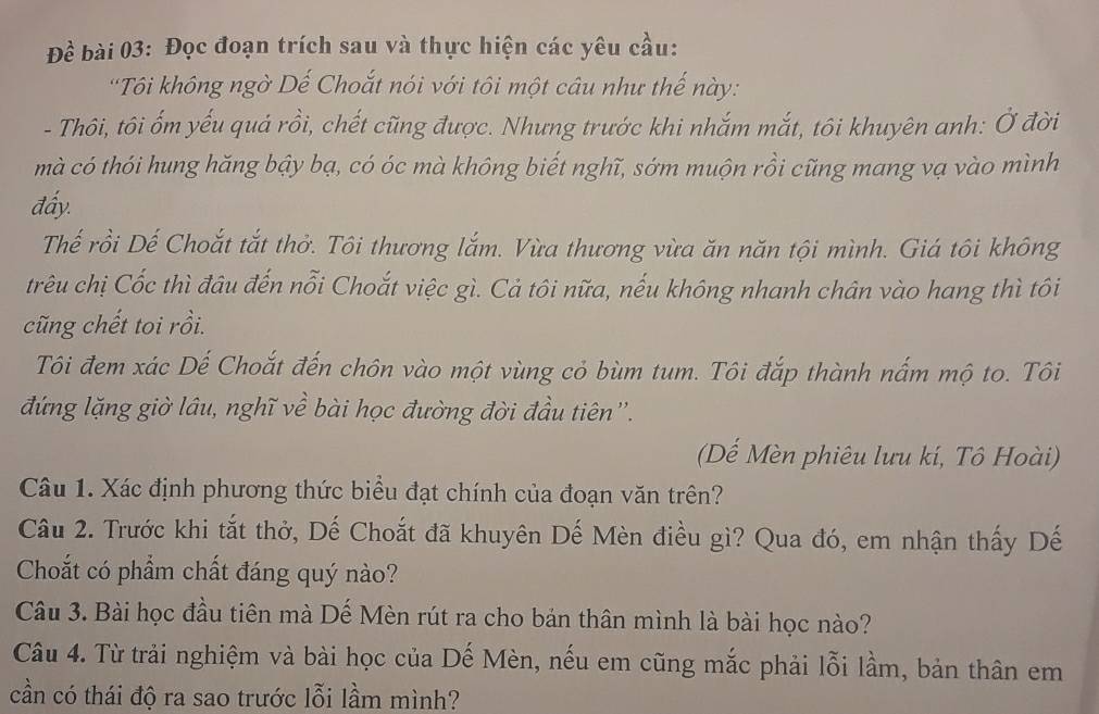 Đề bài 03: Đọc đoạn trích sau và thực hiện các yêu cầu: 
''Tôi không ngờ Dế Choắt nói với tôi một câu như thế này: 
- Thôi, tôi ốm yếu quá rồi, chết cũng được. Nhưng trước khi nhắm mắt, tôi khuyên anh: Ở đời 
mà có thói hung hăng bậy bạ, có óc mà không biết nghĩ, sớm muộn rồi cũng mang vạ vào mình 
đấy. 
Thế rồi Dế Choắt tắt thở. Tôi thương lắm. Vừa thương vừa ăn năn tội mình. Giá tôi không 
trêu chị Cốc thì đâu đến nỗi Choắt việc gì. Cả tôi nữa, nếu không nhanh chân vào hang thì tôi 
cũng chết toi rồi. 
Tôi đem xác Dế Choắt đến chôn vào một vùng cỏ bùm tum. Tôi đắp thành nắm mộ to. Tôi 
đứng lặng giờ lâu, nghĩ về bài học đường đời đầu tiên''. 
(Dế Mèn phiêu lưu kí, Tô Hoài) 
Câu 1. Xác định phương thức biểu đạt chính của đoạn văn trên? 
Câu 2. Trước khi tắt thở, Dế Choắt đã khuyên Dế Mèn điều gì? Qua đó, em nhận thấy Dế 
Choắt có phẩm chất đáng quý nào? 
Câu 3. Bài học đầu tiên mà Dế Mèn rút ra cho bản thân mình là bài học nào? 
Câu 4. Từ trải nghiệm và bài học của Dế Mèn, nếu em cũng mắc phải lỗi lầm, bản thân em 
cần có thái độ ra sao trước lỗi lầm mình?