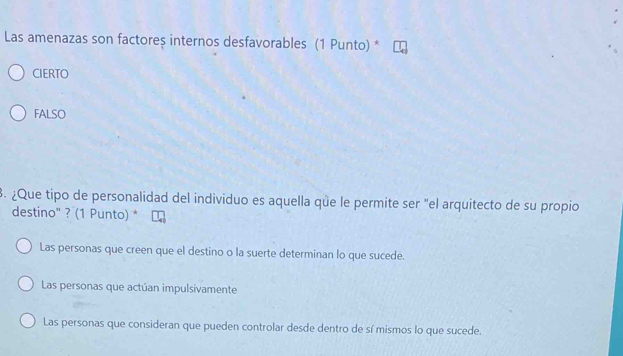 Las amenazas son factoreș internos desfavorables (1 Punto) *
CIERTO
FALSO
3. ¿Que tipo de personalidad del individuo es aquella que le permite ser "el arquitecto de su propio
destino" ? (1 Punto) *
Las personas que creen que el destino o la suerte determinan lo que sucede.
Las personas que actúan impulsivamente
Las personas que consideran que pueden controlar desde dentro de sí mismos lo que sucede.