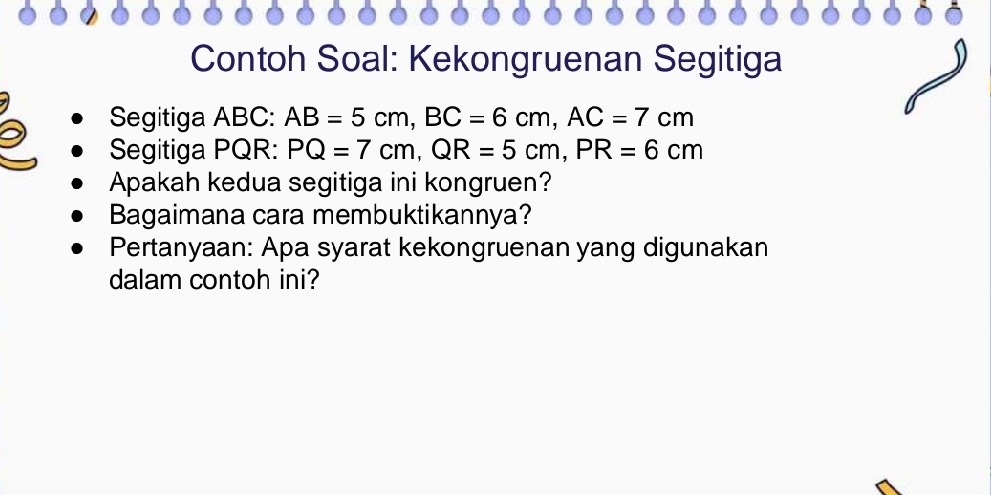 Contoh Soal: Kekongruenan Segitiga 
Segitiga ABC : AB=5cm, BC=6cm, AC=7cm
Segitiga PQR : PQ=7cm, QR=5cm, PR=6cm
Apakah kedua segitiga ini kongruen? 
Bagaimana cara membuktikannya? 
Pertanyaan: Apa syarat kekongruenan yang digunakan 
dalam contoh ini?