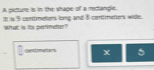 A pidture is in the shape of a redlangle. 
It is 9 centimeters llong and 8 centimeters wide. 
What is its perimeter?
centimetes
5