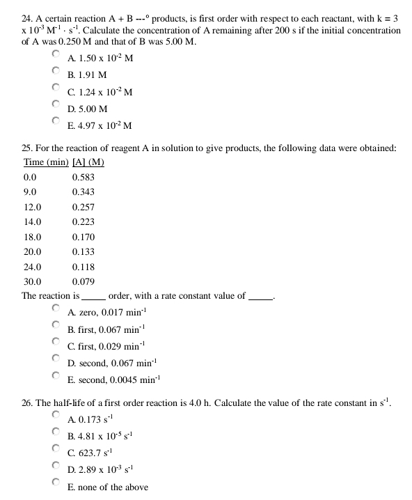 A certain reaction A+B--^circ  products, is first order with respect to each reactant, with k=3
x10^(-3)M^(-1)· s^(-1). Calculate the concentration of A remaining after 200 s if the initial concentration
of A was 0.250 M and that of B was 5.00 M.
A. 1.50* 10^(-2)M
B. 1.91 M
C. 1.24* 10^(-2)M
D. 5.00 M
E. 4.97* 10^(-2)M
25. For the reaction of reagent A in solution to give products, the following data were obtained:
The reaction is_ order, with a rate constant value of_
A. zero, 0.017min^(-1)
B. first, 0.067min^(-1)
C. first, 0.029min^(-1)
D. second, 0.067min^(-1)
E. second, 0.0045min^(-1)
26. The half-life of a first order reaction is 4.0 h. Calculate the value of the rate constant in s^(-1).
A. 0.173s^(-1)
B. 4.81* 10^(-5)s^(-1)
C. 623.7s^(-1)
D. 2.89* 10^(-3)s^(-1)
E. none of the above