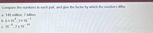 Compare the numbers in each pair, and give the factor by which the numbers differ. 
a. 140 million, 7 billion
b. 6* 10^4, 3* 10^(-3)
C. 10^(-8), 2* 10^(-14)