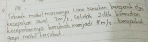 OR. 
Sebuch mobil masconya 1000 Newton bergerak dgn 
kecepaton aual 3m/s, setelah 2dtk kemudion 
kecepotannya berubah menjadi 8m/s berapahal 
gaya mobittercebut.