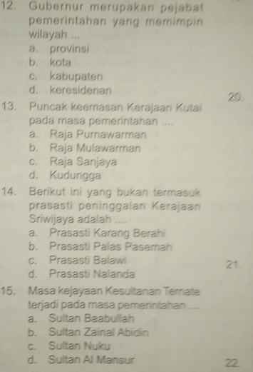 Gubernur merupakan pejabat
pemerintahan yang memimpin
wilayah ...
a. provinsi
b. kota
c. kabupaten
d. keresidenan 20.
13. Puncak keemasan Kerajaan Kutai
pada masa pemerintahan ....
a. Raja Pumawarman
b. Raja Mulawarman
c. Raja Sanjaya
d. Kudungga
14. Berikut ini yang bukan termasuk
prasasti peninggalan Kerajaan
Sriwijaya adalah ....
a. Prasasti Karang Berahi
b. Prasasti Palas Pasemah
c. Prasasti Balawi 21.
d. Prasasti Nalanda
15. Masa kejayaan Kesultanan Ternate
terjadi pada masa pemerintahan_
a. Sultan Baabullah
b. Sultan Zainal Abidin
c. Sultan Nuku
d. Sultan Al Mansur
22