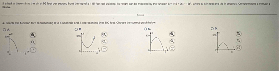 If a ball is thrown into the air at 96 feet per second from the top of a 115-foot-tall building, its height can be modeled by the function S=115+96t-16t^2 , where S is in feet and t is in seconds. Complete parts a through c
below. 
a. Graph this function for t representing 0 to 8 seconds and S representing 0 to 300 feet. Choose the correct graph below 
A. 
B. 
C. 
D.
300
As
s
AS 300
300 300
t 
'
0
0
a
0 8