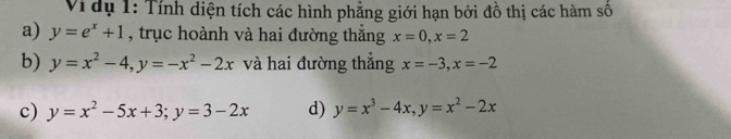 Vi dụ 1: Tính diện tích các hình phẳng giới hạn bởi đồ thị các hàm số 
a) y=e^x+1 , trục hoành và hai đường thắng x=0, x=2
b) y=x^2-4, y=-x^2-2x và hai đường thắng x=-3, x=-2
c) y=x^2-5x+3; y=3-2x d) y=x^3-4x, y=x^2-2x