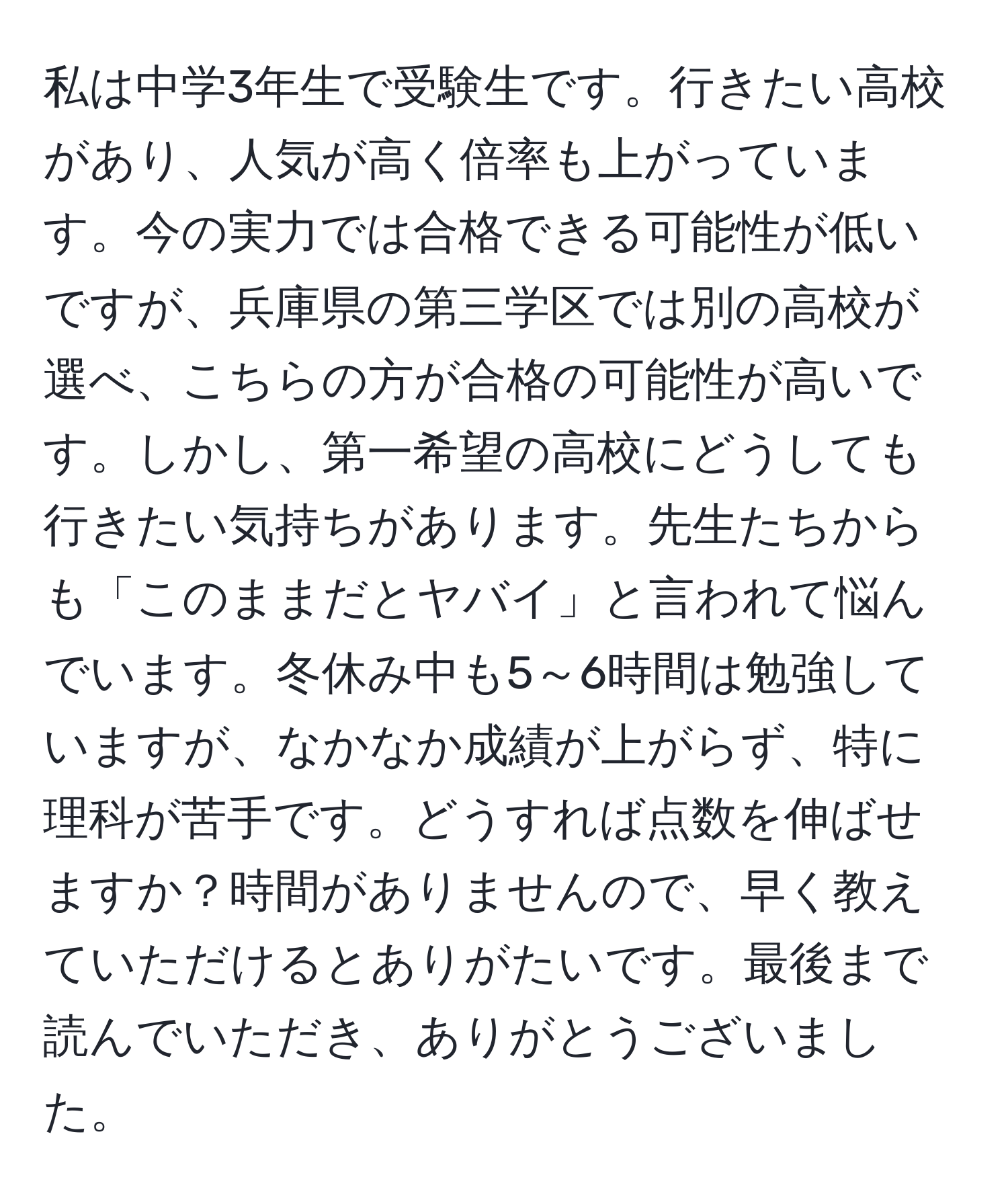 私は中学3年生で受験生です。行きたい高校があり、人気が高く倍率も上がっています。今の実力では合格できる可能性が低いですが、兵庫県の第三学区では別の高校が選べ、こちらの方が合格の可能性が高いです。しかし、第一希望の高校にどうしても行きたい気持ちがあります。先生たちからも「このままだとヤバイ」と言われて悩んでいます。冬休み中も5～6時間は勉強していますが、なかなか成績が上がらず、特に理科が苦手です。どうすれば点数を伸ばせますか？時間がありませんので、早く教えていただけるとありがたいです。最後まで読んでいただき、ありがとうございました。