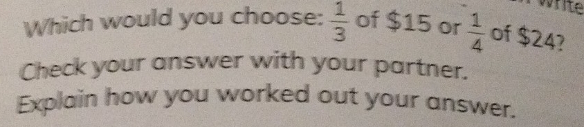 write 
Which would you choose:  1/3  of $15 or  1/4  of $24? 
Check your answer with your partner. 
Explain how you worked out your answer.