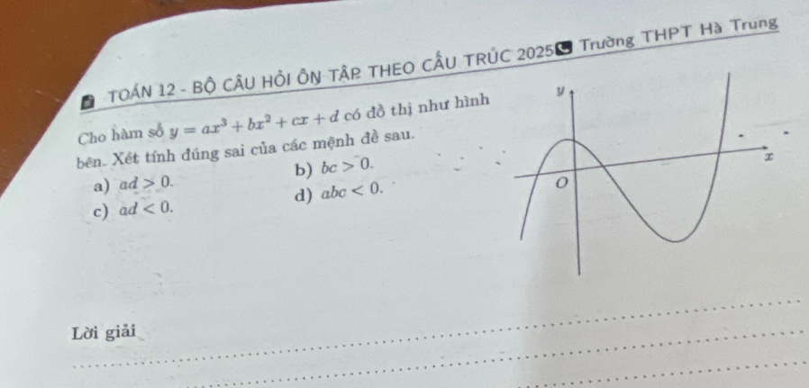 TOẤN 12 - Bộ CÂU HỏI ÔN TÂP THEO CÂU TRÚC 2025ễ Trường THPT Hà Trung 
Cho hàm số y=ax^3+bx^2+cx+d có đồ thị như hình 
bên. Xét tính đúng sai của các mệnh đề sau. 
b) bc>0. 
a) ad>0. 
d) abc<0</tex>. 
c) ad<0</tex>. 
Lời giải