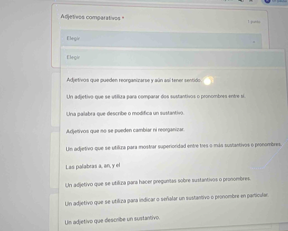 Adjetivos comparativos * 1 punto
Elegir
Elegir
Adjetivos que pueden reorganizarse y aún así tener sentido.
Un adjetivo que se utiliza para comparar dos sustantivos o pronombres entre sí.
Una palabra que describe o modifica un sustantivo.
Adjetivos que no se pueden cambiar ni reorganizar.
Un adjetivo que se utiliza para mostrar superioridad entre tres o más sustantivos o pronombres.
Las palabras a, an, y el
Un adjetivo que se utiliza para hacer preguntas sobre sustantivos o pronombres.
Un adjetivo que se utiliza para indicar o señalar un sustantivo o pronombre en particular.
Un adjetivo que describe un sustantivo.