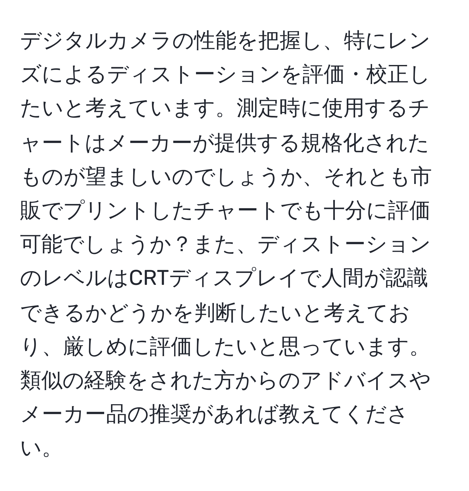 デジタルカメラの性能を把握し、特にレンズによるディストーションを評価・校正したいと考えています。測定時に使用するチャートはメーカーが提供する規格化されたものが望ましいのでしょうか、それとも市販でプリントしたチャートでも十分に評価可能でしょうか？また、ディストーションのレベルはCRTディスプレイで人間が認識できるかどうかを判断したいと考えており、厳しめに評価したいと思っています。類似の経験をされた方からのアドバイスやメーカー品の推奨があれば教えてください。