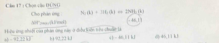 Chọn cậu ĐÚNG
Cho phản ứng : N_2(k)+3H_2(k)Leftrightarrow 2NH_3(k)
△ H 298(n) (kJ/mol) - 46,1
Hiệu ứng nhiệt của phản ứng này ở điều kiện tiêu chuẩn là
a) -92,22kJ b) 92,22 kJ c) - 46,1 1 kJ d) 46,11 kJ