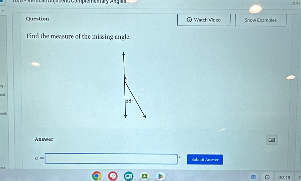 vertical/Adjacent/Compiementary Angies 
Question Watch Video Show Examples 
Find the measure of the missing angle. 
a 
My___ 
ual
28°
ook 
Answer
a=□° Submit Answer 
Oct 10 7