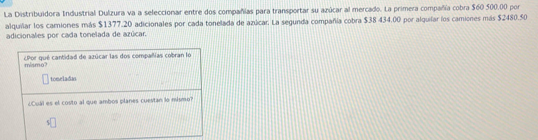 La Distribuidora Industrial Dulzura va a seleccionar entre dos compañías para transportar su azúcar al mercado. La primera compañía cobra $60 500.00 por 
alquilar los camiones más $1377.20 adicionales por cada tonelada de azúcar. La segunda compañía cobra $38 434.00 por alquilar los camiones más $2480.50
adicionales por cada tonelada de azúcar. 
¿Por qué cantidad de azúcar las dos compañías cobran lo 
mismo? 
toneladas 
¿Cuál es el costo al que ambos planes cuestan lo mismo?