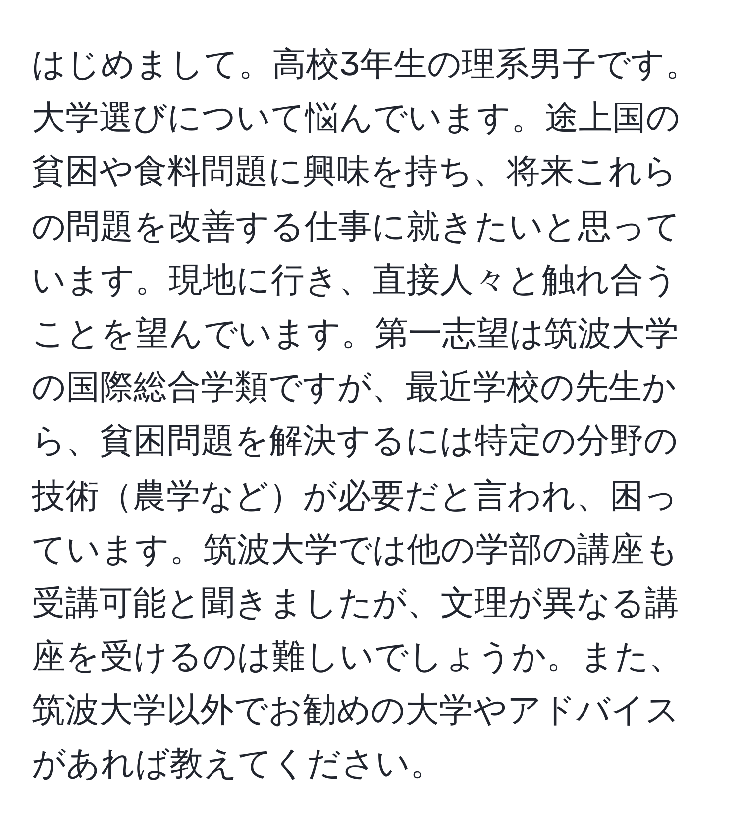 はじめまして。高校3年生の理系男子です。大学選びについて悩んでいます。途上国の貧困や食料問題に興味を持ち、将来これらの問題を改善する仕事に就きたいと思っています。現地に行き、直接人々と触れ合うことを望んでいます。第一志望は筑波大学の国際総合学類ですが、最近学校の先生から、貧困問題を解決するには特定の分野の技術農学などが必要だと言われ、困っています。筑波大学では他の学部の講座も受講可能と聞きましたが、文理が異なる講座を受けるのは難しいでしょうか。また、筑波大学以外でお勧めの大学やアドバイスがあれば教えてください。