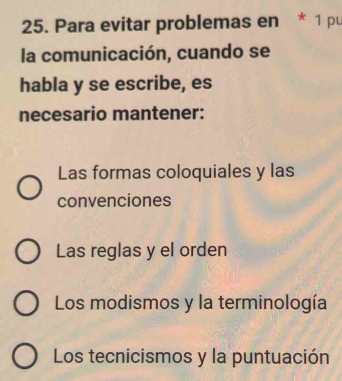 Para evitar problemas en * 1 pu
la comunicación, cuando se
habla y se escribe, es
necesario mantener:
Las formas coloquiales y las
convenciones
Las reglas y el orden
Los modismos y la terminología
Los tecnicismos y la puntuación