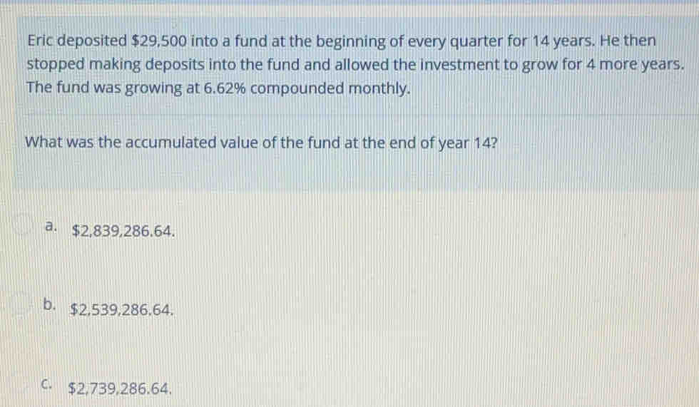 Eric deposited $29,500 into a fund at the beginning of every quarter for 14 years. He then
stopped making deposits into the fund and allowed the investment to grow for 4 more years.
The fund was growing at 6.62% compounded monthly.
What was the accumulated value of the fund at the end of year 14?
a. $2,839,286.64.
b. $2,539,286.64.
C. $2,739,286.64.