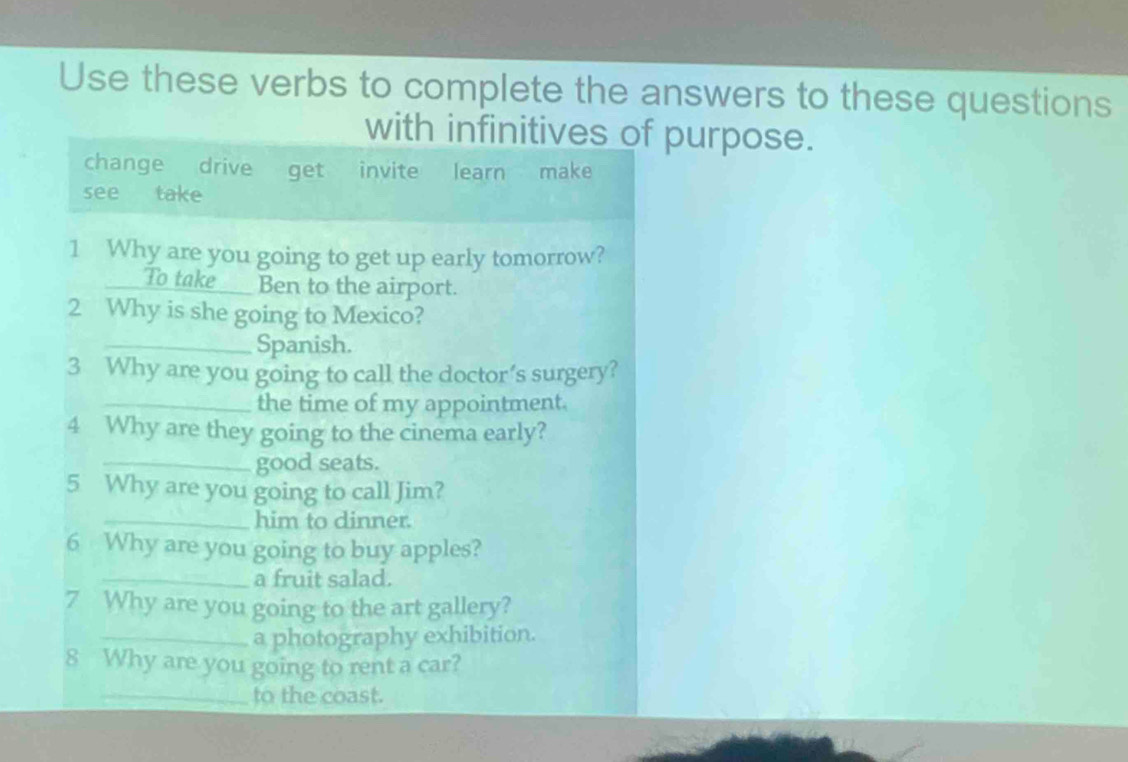 Use these verbs to complete the answers to these questions
with infinitives of purpose.
change drive get invite learn make
see take
1 Why are you going to get up early tomorrow?
To take ___ Ben to the airport.
2 Why is she going to Mexico?
_Spanish.
3 Why are you going to call the doctor’s surgery?
_the time of my appointment.
4 Why are they going to the cinema early?
_good seats.
5 Why are you going to call Jim?
_him to dinner.
6 Why are you going to buy apples?
_a fruit salad.
7 Why are you going to the art gallery?
_a photography exhibition.
8 Why are you going to rent a car?
_to the coast.