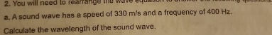 You will need to rearrange the wave equ 
a. A sound wave has a speed of 330 m/s and a frequency of 400 Hz. 
Calculate the wavelength of the sound wave.