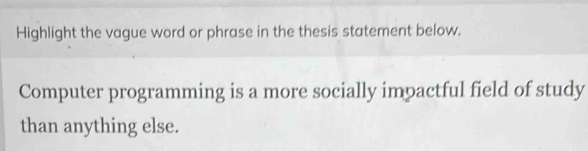 Highlight the vague word or phrase in the thesis statement below. 
Computer programming is a more socially impactful field of study 
than anything else.