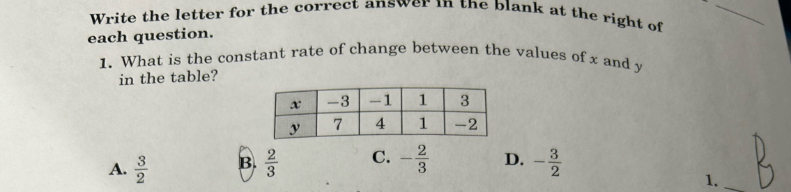 Write the letter for the correct answer in the blank at the right of
_
each question.
1. What is the constant rate of change between the values of x and y
in the table?
B
C. - 2/3  D.
A.  3/2   2/3  - 3/2 
1.