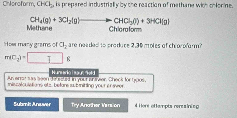 Chloroform, CHCl_3 , is prepared industrially by the reaction of methane with chlorine.
CH_4(g)+3Cl_2(g)to CHCl_3(l)+3HCl(g)
Methane Chloroform 
How many grams of Cl_2 are needed to produce 2.30 moles of chloroform?
m(Cl_2)=□ g
Numeric input field 
An error has been detected in your answer. Check for typos, 
miscalculations etc. before submitting your answer. 
Submit Answer Try Another Version 4 item attempts remaining